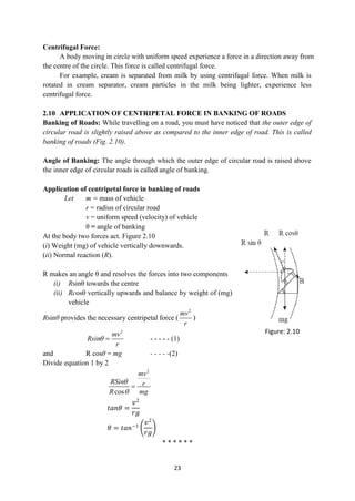23
Centrifugal Force:
A body moving in circle with uniform speed experience a force in a direction away from
the centre of the circle. This force is called centrifugal force.
For example, cream is separated from milk by using centrifugal force. When milk is
rotated in cream separator, cream particles in the milk being lighter, experience less
centrifugal force.
2.10 APPLICATION OF CENTRIPETAL FORCE IN BANKING OF ROADS
Banking of Roads: While travelling on a road, you must have noticed that the outer edge of
circular road is slightly raised above as compared to the inner edge of road. This is called
banking of roads (Fig. 2.10).
Angle of Banking: The angle through which the outer edge of circular road is raised above
the inner edge of circular roads is called angle of banking.
Application of centripetal force in banking of roads
Let m = mass of vehicle
r = radius of circular road
v = uniform speed (velocity) of vehicle
θ = angle of banking
At the body two forces act. Figure 2.10
(i) Weight (mg) of vehicle vertically downwards.
(ii) Normal reaction (R).
R makes an angle θ and resolves the forces into two components
(i) Rsinθ towards the centre
(ii) Rcosθ vertically upwards and balance by weight of (mg)
vehicle
Rsinθ provides the necessary centripetal force (
2
mv
r
)
2
mv
Rsin
r
  - - - - - (1)
and R cosθ = mg - - - - -(2)
Divide equation 1 by 2
2
cos
mv
RSin r
R mg



𝑡𝑎𝑛𝜃 =
𝑣2
𝑟𝑔
𝜃 = 𝑡𝑎𝑛−1
𝑣2
𝑟𝑔
* * * * * *
Figure: 2.10
 