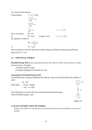 27
Let v be the final velocity.
Using relation 2 2
2
v u aS
 
2 2
2
v u
a
S


2
0
2
v
a
S


2
2
v
a
S
 --------------(1)
Now, work done, W= FS
or W= maS (using F =ma) ------------- (2)
By equation (1) and (2)
2
. .
2
v
W m S
S

or 2
1
2
W mv

This work done is stored in the body as kinetic energy. So kinetic energy possessed by the
body is (K.E.) = 2
1
2 mv
3.4 POTENTIAL ENERGY
Potential Energy (P.E.): the energy possessed by the body by virtue of its position is called
potential energy. Example
(i) Water stored in a dam
(ii) Mango hanging on the branch of a tree
Expression for Potential Energy (P.E)
It is defined as the energy possessed by the body by virtue of its position above the surface of
earth.
W = FS
Work done = Force × height
= mg × h = mgh
This work done is stored in the form of gravitational potential energy.
Hence Potential energy =mgh.
LAW OF CONSERVATION OF ENERGY
Energy can neither be created nor be destroyed but can be converted from one form to
another.
h
Figure: 3.2
m
 
