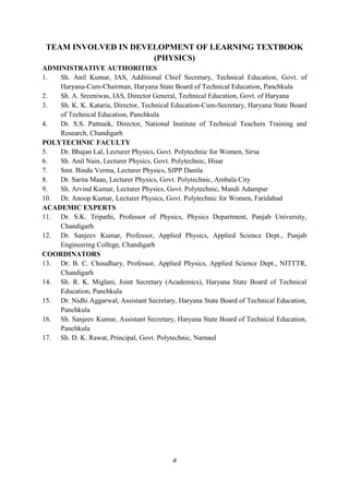 d
TEAM INVOLVED IN DEVELOPMENT OF LEARNING TEXTBOOK
(PHYSICS)
ADMINISTRATIVE AUTHORITIES
1. Sh. Anil Kumar, IAS, Additional Chief Secretary, Technical Education, Govt. of
Haryana-Cum-Chairman, Haryana State Board of Technical Education, Panchkula
2. Sh. A. Sreeniwas, IAS, Director General, Technical Education, Govt. of Haryana
3. Sh. K. K. Kataria, Director, Technical Education-Cum-Secretary, Haryana State Board
of Technical Education, Panchkula
4. Dr. S.S. Pattnaik, Director, National Institute of Technical Teachers Training and
Research, Chandigarh
POLYTECHNIC FACULTY
5. Dr. Bhajan Lal, Lecturer Physics, Govt. Polytechnic for Women, Sirsa
6. Sh. Anil Nain, Lecturer Physics, Govt. Polytechnic, Hisar
7. Smt. Bindu Verma, Lecturer Physics, SJPP Damla
8. Dr. Sarita Maan, Lecturer Physics, Govt. Polytechnic, Ambala City
9. Sh. Arvind Kumar, Lecturer Physics, Govt. Polytechnic, Mandi Adampur
10. Dr. Anoop Kumar, Lecturer Physics, Govt. Polytechnic for Women, Faridabad
ACADEMIC EXPERTS
11. Dr. S.K. Tripathi, Professor of Physics, Physics Department, Panjab University,
Chandigarh
12. Dr. Sanjeev Kumar, Professor, Applied Physics, Applied Science Dept., Punjab
Engineering College, Chandigarh
COORDINATORS
13. Dr. B. C. Choudhary, Professor, Applied Physics, Applied Science Dept., NITTTR,
Chandigarh
14. Sh. R. K. Miglani, Joint Secretary (Academics), Haryana State Board of Technical
Education, Panchkula
15. Dr. Nidhi Aggarwal, Assistant Secretary, Haryana State Board of Technical Education,
Panchkula
16. Sh. Sanjeev Kumar, Assistant Secretary, Haryana State Board of Technical Education,
Panchkula
17. Sh. D. K. Rawat, Principal, Govt. Polytechnic, Narnaul
 