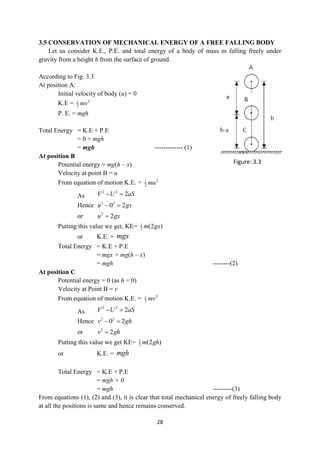 28
3.5 CONSERVATION OF MECHANICAL ENERGY OF A FREE FALLING BODY
Let us consider K.E., P.E. and total energy of a body of mass m falling freely under
gravity from a height h from the surface of ground.
According to Fig. 3.3
At position A:
Initial velocity of body (u) = 0
K.E = 2
1
2 mv
P. E. = mgh
Total Energy = K.E + P.E
= 0 + mgh
= mgh ------------- (1)
At position B
Potential energy = mg(h – x)
Velocity at point B = u
From equation of motion K.E. = 2
1
2 mu
As
2 2
2
V U aS
 
Hence 2 2
0 2
u gx
 
or 2
2
u gx

Putting this value we get, KE= 1
2 (2 )
m gx
or K.E. = mgx
Total Energy = K.E + P.E
= mgx + mg(h – x)
= mgh --------(2)
At position C
Potential energy = 0 (as h = 0)
Velocity at Point B = v
From equation of motion K.E. = 2
1
2 mv
As
2 2
2
V U aS
 
Hence 2 2
0 2
v gh
 
or 2
2
v gh

Putting this value we get KE= 1
2 (2 )
m gh
or K.E. = mgh
Total Energy = K.E + P.E
= mgh + 0
= mgh ---------(3)
From equations (1), (2) and (3), it is clear that total mechanical energy of freely falling body
at all the positions is same and hence remains conserved.
Figure: 3.3
 