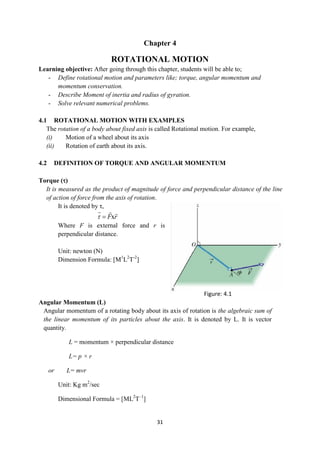 31
Chapter 4
ROTATIONAL MOTION
Learning objective: After going through this chapter, students will be able to;
- Define rotational motion and parameters like; torque, angular momentum and
momentum conservation.
- Describe Moment of inertia and radius of gyration.
- Solve relevant numerical problems.
4.1 ROTATIONAL MOTION WITH EXAMPLES
The rotation of a body about fixed axis is called Rotational motion. For example,
(i) Motion of a wheel about its axis
(ii) Rotation of earth about its axis.
4.2 DEFINITION OF TORQUE AND ANGULAR MOMENTUM
Torque ()
It is measured as the product of magnitude of force and perpendicular distance of the line
of action of force from the axis of rotation.
It is denoted by τ,
x
F r
 
  
Where F is external force and r is
perpendicular distance.
Unit: newton (N)
Dimension Formula: [M1
L2
T-2
]
Angular Momentum (L)
Angular momentum of a rotating body about its axis of rotation is the algebraic sum of
the linear momentum of its particles about the axis. It is denoted by L. It is vector
quantity.
L = momentum × perpendicular distance
L= p × r
or L= mvr
Unit: Kg m2
/sec
Dimensional Formula = [ML2
T–1
]
Figure: 4.1
 