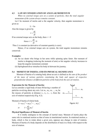 32
4.3 LAW OF CONSERVATION OF ANGULAR MOMENTUM
When no external torque acts on a system of particles, then the total angular
momentum of the system always remains constant.
Let I be moment of inertia and ω the angular velocity, then angular momentum is
given as
L = Iω
Also the torque is given by
dL
dt
 
If no external torque acts on the body, then τ = 0
Hence
dL
dt
  =0
Thus L is constant (as derivative of constant quantity is zero).
Hence, if no external torque acts on system, the total angular momentum remains
conserved.
Examples:
(i) An ice skater who brings in her arms while spinning spins faster. Her moment of
inertia is dropping (reducing the moment of arm) so her angular velocity increases to
keep the angular momentum constant
(ii) Springboard diver stretches his body in between his journey.
5.4 MOMENT OF INERTIA AND ITS PHYSICAL SIGNIFICANCE
Moment of Inertia of a rotating body about an axis is defined as the sum of the product
of the mass of various particles constituting the body and square of respective
perpendicular distance of different particles of the body from the axis of rotation.
Expression for the Moment of Inertia:
Let us consider a rigid body of mass M having n number of
particles revolving about any axis. Let m1, m2, m3 ..., mn be
the masses of particles at distance r1, r2, r3... rn from the
axis of rotation respectively (Fig. 4.2).
Moment of Inertia of whole body
I = m1r1
2
+ m2r2
2
+ ... mnrn
2
or 2
1
n
i i
i
I m r

 
Physical Significance of Moment of Inertia
It is totally analogous to the concept of inertial mass. Moment of inertia plays the
same role in rotational motion as that of mass in translational motion. In rotational motion, a
body, which is free to rotate about a given axis, opposes any change in state of rotation.
Moment of Inertia of a body depends on the distribution of mass in a body with respect to the
axis of rotation.
Figure: 4.2
 