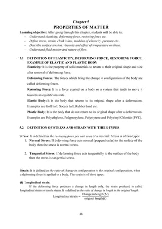 36
Chapter 5
PROPERTIES OF MATTER
Learning objective: After going through this chapter, students will be able to;
- Understand elasticity, deforming force, restoring force etc.
- Define stress, strain, Hook’s law, modulus of elasticity, pressure etc..
- Describe surface tension, viscosity and effect of temperature on these.
- Understand fluid motion and nature of flow.
5.1 DEFINITION OF ELASTICITY, DEFORMING FORCE, RESTORING FORCE,
EXAMPLE OF ELASTIC AND PLASTIC BODY
Elasticity: It is the property of solid materials to return to their original shape and size
after removal of deforming force.
Deforming Forces: The forces which bring the change in configuration of the body are
called deforming forces.
Restoring Force: It is a force exerted on a body or a system that tends to move it
towards an equilibrium state.
Elastic Body: It is the body that returns to its original shape after a deformation.
Examples are Golf ball, Soccer ball, Rubber band etc.
Plastic Body: It is the body that do not return to its original shape after a deformation.
Examples are Polyethylene, Polypropylene, Polystyrene and Polyvinyl Chloride (PVC).
5.2 DEFINITION OF STRESS AND STRAIN WITH THEIR TYPES
Stress: It is defined as the restoring force per unit area of a material. Stress is of two types:
1. Normal Stress: If deforming force acts normal (perpendicular) to the surface of the
body then the stress is normal stress.
2. Tangential Stress: If deforming force acts tangentially to the surface of the body
then the stress is tangential stress.
Strain: It is defined as the ratio of change in configuration to the original configuration, when
a deforming force is applied to a body. The strain is of three types:
(i) Longitudinal strain:
If the deforming force produces a change in length only, the strain produced is called
longitudinal strain or tensile strain. It is defined as the ratio of change in length to the original length.
Longitudinal strain =
Change in length(∆𝑙)
original length(𝑙)
 
