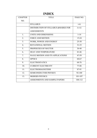 e
INDEX
CHAPTER
NO.
TITLE PAGE NO.
SYLLABUS i-iii
DISTRIBUTION OF SYLLABUS &MARKS FOR
ASSESSMENTS
iv-vii
1. UNITS AND DIMENSIONS 1-14
2. FORCE AND MOTION 15-24
3. WORK, POWER AND ENERGY 25-30
4. ROTATIONAL MOTION 31-35
5. PROPERTIES OF MATTER 36-40
6. HEAT AND TEMPERATURE 41-46
7. WAVE MOTION AND ITS APPLICATIONS 47-59
8. OPTICS 60-67
9. ELECTROSTATICS 68-76
10. CURRENT ELECTRICITY 77-86
11. ELECTROMAGNETISM 87-91
12. SEMICONDUCTOR PHYSICS 92-100
13. MODERN PHYSICS 101-107
ASSIGNMENTS AND SAMPLE PAPERS 108-112
 