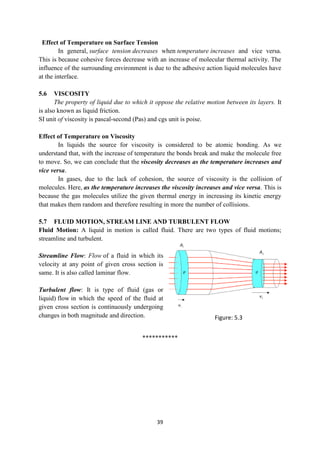 39
Effect of Temperature on Surface Tension
In general, surface tension decreases when temperature increases and vice versa.
This is because cohesive forces decrease with an increase of molecular thermal activity. The
influence of the surrounding environment is due to the adhesive action liquid molecules have
at the interface.
5.6 VISCOSITY
The property of liquid due to which it oppose the relative motion between its layers. It
is also known as liquid friction.
SI unit of viscosity is pascal-second (Pas) and cgs unit is poise.
Effect of Temperature on Viscosity
In liquids the source for viscosity is considered to be atomic bonding. As we
understand that, with the increase of temperature the bonds break and make the molecule free
to move. So, we can conclude that the viscosity decreases as the temperature increases and
vice versa.
In gases, due to the lack of cohesion, the source of viscosity is the collision of
molecules. Here, as the temperature increases the viscosity increases and vice versa. This is
because the gas molecules utilize the given thermal energy in increasing its kinetic energy
that makes them random and therefore resulting in more the number of collisions.
5.7 FLUID MOTION, STREAM LINE AND TURBULENT FLOW
Fluid Motion: A liquid in motion is called fluid. There are two types of fluid motions;
streamline and turbulent.
Streamline Flow: Flow of a fluid in which its
velocity at any point of given cross section is
same. It is also called laminar flow.
Turbulent flow: It is type of fluid (gas or
liquid) flow in which the speed of the fluid at
given cross section is continuously undergoing
changes in both magnitude and direction.
***********
Figure: 5.3
 