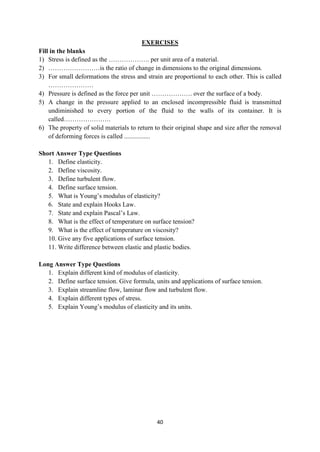 40
EXERCISES
Fill in the blanks
1) Stress is defined as the ………………. per unit area of a material.
2) ……………………is the ratio of change in dimensions to the original dimensions.
3) For small deformations the stress and strain are proportional to each other. This is called
…………………
4) Pressure is defined as the force per unit ………………. over the surface of a body.
5) A change in the pressure applied to an enclosed incompressible fluid is transmitted
undiminished to every portion of the fluid to the walls of its container. It is
called………………….
6) The property of solid materials to return to their original shape and size after the removal
of deforming forces is called ................
Short Answer Type Questions
1. Define elasticity.
2. Define viscosity.
3. Define turbulent flow.
4. Define surface tension.
5. What is Young‟s modulus of elasticity?
6. State and explain Hooks Law.
7. State and explain Pascal‟s Law.
8. What is the effect of temperature on surface tension?
9. What is the effect of temperature on viscosity?
10. Give any five applications of surface tension.
11. Write difference between elastic and plastic bodies.
Long Answer Type Questions
1. Explain different kind of modulus of elasticity.
2. Define surface tension. Give formula, units and applications of surface tension.
3. Explain streamline flow, laminar flow and turbulent flow.
4. Explain different types of stress.
5. Explain Young‟s modulus of elasticity and its units.
 