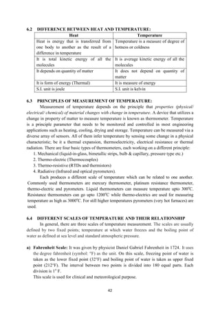 42
6.2 DIFFERENCE BETWEEN HEAT AND TEMPERATURE:
Heat Temperature
Heat is energy that is transferred from
one body to another as the result of a
difference in temperature
Temperature is a measure of degree of
hotness or coldness
It is total kinetic energy of all the
molecules
It is average kinetic energy of all the
molecules
It depends on quantity of matter It does not depend on quantity of
matter
It is form of energy (Thermal) It is measure of energy
S.I. unit is joule S.I. unit is kelvin
6.3 PRINCIPLES OF MEASUREMENT OF TEMPERATURE:
Measurement of temperature depends on the principle that properties (physical/
electrical/ chemical) of material changes with change in temperature. A device that utilizes a
change in property of matter to measure temperature is known as thermometer. Temperature
is a principle parameter that needs to be monitored and controlled in most engineering
applications such as heating, cooling, drying and storage. Temperature can be measured via a
diverse array of sensors. All of them infer temperature by sensing some change in a physical
characteristic; be it a thermal expansion, thermoelectricity, electrical resistance or thermal
radiation. There are four basic types of thermometers, each working on a different principle:
1. Mechanical (liquid-in-glass, bimetallic strips, bulb & capillary, pressure type etc.)
2. Thermo-electric (Thermocouples)
3. Thermo-resistive (RTDs and thermistors)
4. Radiative (Infrared and optical pyrometers).
Each produces a different scale of temperature which can be related to one another.
Commonly used thermometers are mercury thermometer, platinum resistance thermometer,
thermo-electric and pyrometers. Liquid thermometers can measure temperature upto 300o
C.
Resistance thermometers can go upto 1200o
C while thermo-electrics are used for measuring
temperature as high as 3000o
C. For still higher temperatures pyrometers (very hot furnaces) are
used.
6.4 DIFFERENT SCALES OF TEMPERATURE AND THEIR RELATIONSHIP
In general, there are three scales of temperature measurement. The scales are usually
defined by two fixed points; temperature at which water freezes and the boiling point of
water as defined at sea level and standard atmospheric pressure.
a) Fahrenheit Scale: It was given by physicist Daniel Gabriel Fahrenheit in 1724. It uses
the degree fahrenheit (symbol: °F) as the unit. On this scale, freezing point of water is
taken as the lower fixed point (32°F) and boiling point of water is taken as upper fixed
point (212°F). The interval between two points is divided into 180 equal parts. Each
division is 1o
F.
This scale is used for clinical and meteorological purpose.
 