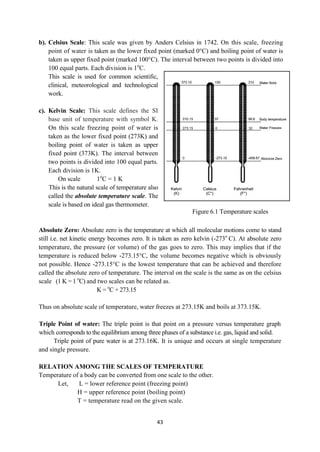 43
b). Celsius Scale: This scale was given by Anders Celsius in 1742. On this scale, freezing
point of water is taken as the lower fixed point (marked 0°C) and boiling point of water is
taken as upper fixed point (marked 100°C). The interval between two points is divided into
100 equal parts. Each division is 1o
C.
This scale is used for common scientific,
clinical, meteorological and technological
work.
c). Kelvin Scale: This scale defines the SI
base unit of temperature with symbol K.
On this scale freezing point of water is
taken as the lower fixed point (273K) and
boiling point of water is taken as upper
fixed point (373K). The interval between
two points is divided into 100 equal parts.
Each division is 1K.
On scale 1o
C = 1 K
This is the natural scale of temperature also
called the absolute temperature scale. The
scale is based on ideal gas thermometer.
Absolute Zero: Absolute zero is the temperature at which all molecular motions come to stand
still i.e. net kinetic energy becomes zero. It is taken as zero kelvin (-273o
C). At absolute zero
temperature, the pressure (or volume) of the gas goes to zero. This may implies that if the
temperature is reduced below -273.15°C, the volume becomes negative which is obviously
not possible. Hence -273.15°C is the lowest temperature that can be achieved and therefore
called the absolute zero of temperature. The interval on the scale is the same as on the celsius
scale (1 K = 1 o
C) and two scales can be related as.
K = o
C + 273.15
Thus on absolute scale of temperature, water freezes at 273.15K and boils at 373.15K.
Triple Point of water: The triple point is that point on a pressure versus temperature graph
which corresponds to the equilibrium among three phases of a substance i.e. gas, liquid and solid.
Triple point of pure water is at 273.16K. It is unique and occurs at single temperature
and single pressure.
RELATION AMONG THE SCALES OF TEMPERATURE
Temperature of a body can be converted from one scale to the other.
Let, L = lower reference point (freezing point)
H = upper reference point (boiling point)
T = temperature read on the given scale.
Figure 6.1 Temperature scales
 