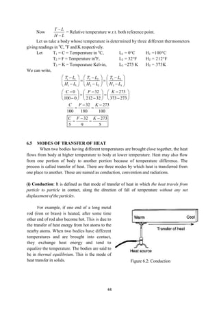 44
Now
L
H
L
T


= Relative temperature w.r.t. both reference point.
Let us take a body whose temperature is determined by three different thermometers
giving readings in o
C, o
F and K respectively.
Let T1 = C = Temperature in o
C, L1 = 0°C H1 =100°C
T2 = F = Temperature ino
F, L2 = 32°F H2 = 212°F
T3 = K = Temperature Kelvin, L3 =273 K H3 = 373K
We can write,
3 3
1 1 2 2
1 1 2 2 3 3
T L
T L T L
H L H L H L
 
    
 
   
   
  
     
0 32 273
100 0 212 32 373 273
C F K
  
     
 
     
  
     
32 273
100 180 100
C F K
 
 
32 273
5 9 5
C F K
 
 
6.5 MODES OF TRANSFER OF HEAT
When two bodies having different temperatures are brought close together, the heat
flows from body at higher temperature to body at lower temperature. Heat may also flow
from one portion of body to another portion because of temperature difference. The
process is called transfer of heat. There are three modes by which heat is transferred from
one place to another. These are named as conduction, convention and radiations.
(i) Conduction: It is defined as that mode of transfer of heat in which the heat travels from
particle to particle in contact, along the direction of fall of temperature without any net
displacement of the particles.
For example, if one end of a long metal
rod (iron or brass) is heated, after some time
other end of rod also become hot. This is due to
the transfer of heat energy from hot atoms to the
nearby atoms. When two bodies have different
temperatures and are brought into contact,
they exchange heat energy and tend to
equalize the temperature. The bodies are said to
be in thermal equilibrium. This is the mode of
heat transfer in solids. Figure 6.2: Conduction
 