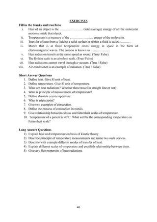 46
EXERCISES
Fill in the blanks and true/false
i. Heat of an object is the …………………. (total/average) energy of all the molecular
motions inside that object.
ii. Temperature is a measure of the …………………. energy of the molecules.
iii. Transfer of heat from a fluid to a solid surface or within a fluid is called ............ .
iv. Matter that is at finite temperature emits energy in space in the form of
electromagnetic waves. The process is known as ……………....
v. Heat radiation travels at the same speed as sound. (True/ False).
vi. The Kelvin scale is an absolute scale. (True/ False)
vii. Heat radiations cannot travel through a vacuum. (True / False)
viii. Air conditioner is an example of radiation. (True / False)
Short Answer Questions
1. Define heat. Give SI unit of heat.
2. Define temperature. Give SI unit of temperature.
3. What are heat radiations? Whether these travel in straight line or not?
4. What is principle of measurement of temperature?
5. Define absolute zero temperature.
6. What is triple point?
7. Give two examples of convection.
8. Define the process of conduction in metals.
9. Give relationship between celsius and fahrenheit scales of temperature.
10. Temperature of a patient is 40o
C. What will be the corresponding temperature on
Fahrenheit scale?
Long Answer Questions
1) Explain heat and temperature on basis of kinetic theory.
2) Describe principle of temperature measurements and name two such devices.
3) Describe with example different modes of transfer of heat.
4) Explain different scales of temperature and establish relationship between them.
5) Give any five properties of heat radiations.
 