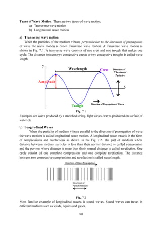 48
Types of Wave Motion: There are two types of wave motion;
a) Transverse wave motion
b) Longitudinal wave motion
a) Transverse wave motion
When the particles of the medium vibrate perpendicular to the direction of propagation
of wave the wave motion is called transverse wave motion. A transverse wave motion is
shown in Fig. 7.1. A transverse wave consists of one crest and one trough that makes one
cycle. The distance between two consecutive crests or two consecutive troughs is called wave
length.
Fig. 7.1
Examples are wave produced by a stretched string, light waves, waves produced on surface of
water etc.
b) Longitudinal Waves
When the particles of medium vibrate parallel to the direction of propagation of wave
the wave motion is called longitudinal wave motion. A longitudinal wave travels in the form
of compressions and rarefactions as shown in the Fig. 7.2. The part of medium where
distance between medium particles is less than their normal distance is called compression
and the portion where distance is more than their normal distance is called rarefaction. One
cycle consist of one complete compression and one complete rarefaction. The distance
between two consecutive compressions and rarefaction is called wave length.
Fig. 7.2
Most familiar example of longitudinal waves is sound waves. Sound waves can travel in
different medium such as solids, liquids and gases.
 
