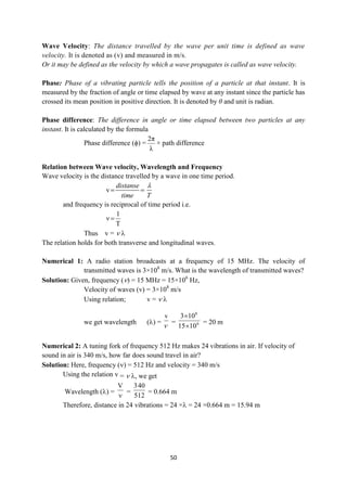 50
Wave Velocity: The distance travelled by the wave per unit time is defined as wave
velocity. It is denoted as (v) and measured in m/s.
Or it may be defined as the velocity by which a wave propagates is called as wave velocity.
Phase: Phase of a vibrating particle tells the position of a particle at that instant. It is
measured by the fraction of angle or time elapsed by wave at any instant since the particle has
crossed its mean position in positive direction. It is denoted by θ and unit is radian.
Phase difference: The difference in angle or time elapsed between two particles at any
instant. It is calculated by the formula
Phase difference (ϕ) =
λ
2π
× path difference
Relation between Wave velocity, Wavelength and Frequency
Wave velocity is the distance travelled by a wave in one time period.
v
distanse
time T

 
and frequency is reciprocal of time period i.e.
T
1
ν 
Thus v =  
The relation holds for both transverse and longitudinal waves.
Numerical 1: A radio station broadcasts at a frequency of 15 MHz. The velocity of
transmitted waves is 3×108
m/s. What is the wavelength of transmitted waves?
Solution: Given, frequency () = 15 MHz = 15×106
Hz,
Velocity of waves (v) = 3×108
m/s
Using relation; v =  
we get wavelength () =
v

= 6
8
10
15
10
3


= 20 m
Numerical 2: A tuning fork of frequency 512 Hz makes 24 vibrations in air. If velocity of
sound in air is 340 m/s, how far does sound travel in air?
Solution: Here, frequency () = 512 Hz and velocity = 340 m/s
Using the relation v =  , we get
Wavelength () =

V
=
512
40
3
= 0.664 m
Therefore, distance in 24 vibrations = 24 × = 24 ×0.664 m = 15.94 m
 