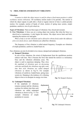51
Fig. 7.4. Damped vibrations
Fig. 7.5. Undamped vibrations
7.2 FREE, FORCED AND RESONANT VIBRATIONS
Vibrations
A motion in which the object moves to and fro about a fixed mean position is called
oscillatory motion (vibration). All oscillatory motion needs to be periodic. The motion in
which the object repeats its path after a fixed or regular interval of time is called periodic
motion. For example, motion of hands of clock, motion of spring mass system, simple
pendulum, cantilever, rim of cycle wheel etc.
Types of Vibrations: There are three types of vibrations: free, forced and resonant.
1) Free Vibrations: A force can set a resting object into motion. But when the force is a
short-lived or momentary, it only begins the motion. The object moves back and forth,
repeating the motion over and again.
When a body is set into vibrations and is allowed to vibrate freely under the influence
of its own elastic forces, such vibrations are called free vibrations.
The frequency of free vibration is called natural frequency. Examples are vibrations
of simple pendulum, cantilever, loaded beam etc.
Free vibrations can also be divided in two classes; damped and undamped vibrations.
a) Damped Vibrations:
In case of free vibrations, the extent of displacement from the equilibrium position
reduces with time. This is because the force that started the motion is a momentary
force and the vibrations ultimately cease. The
object is said to experience damping. Thus when
the amplitude of vibrations goes on decreasing
with time and finally the vibrations stop after some
time then such vibrations are called damped
vibrations as shown in Fig.7.4. For example
vibrations of cantilever, loaded beam, spring mass
system etc. Damping is the tendency of a vibrating
object to lose or to dissipate its energy over time.
b) Undamped Vibrations:
If the amplitude of vibrations
remains constant and the vibrations
continue for infinite time then such
vibrations are called undamped
vibrations as shown in Fig. 7.5. For
example vibrations of simple
pendulum in vacuum.
 