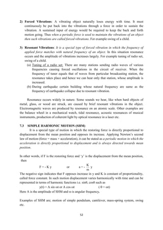 52
2) Forced Vibrations: A vibrating object naturally loses energy with time. It must
continuously be put back into the vibrations through a force in order to sustain the
vibration. A sustained input of energy would be required to keep the back and forth
motion going. Thus when a periodic force is used to maintain the vibrations of an object
then such vibrations are called forced vibrations. For example swing of a child.
3) Resonant Vibrations: It is a special type of forced vibration in which the frequency of
applied force matches with natural frequency of an object. In this situation resonance
occurs and the amplitude of vibrations increases largely. For example tuning of radio set,
swing of a child.
(a) Tuning of a radio set: There are many stations sending radio waves of various
frequencies causing forced oscillations in the circuit of receiver. When the
frequency of tuner equals that of waves from particular broadcasting station, the
resonance takes place and hence we can hear only that station, whose amplitude is
increased.
(b) During earthquake certain building whose natural frequency are same as the
frequency of earthquake collapse due to resonant vibration.
Resonance occurs widely in nature. Some sounds we hear, like when hard objects of
metal, glass, or wood are struck, are caused by brief resonant vibrations in the object.
Electromagnetic waves are produced by resonance on an atomic scale. Other examples are
the balance wheel in a mechanical watch, tidal resonance, acoustic resonances of musical
instruments, production of coherent light by optical resonance in a laser etc.
7.3 SIMPLE HARMONIC MOTION (SHM)
It is a special type of motion in which the restoring force is directly proportional to
displacement from the mean position and opposes its increase. Applying Newton‟s second
law of motion (force = mass × acceleration), it can be stated as a periodic motion in which the
acceleration is directly proportional to displacement and is always directed towards mean
position.
In other words, if F is the restoring force and „y‟ is the displacement from the mean position,
then
F = - K y or a = -
m
K
y
The negative sign indicates that F opposes increase in y and K is constant of proportionality,
called force constant. In such motion displacement varies harmonically with time and can be
represented in terms of harmonic functions i.e. sinθ, cosθ such as
y(t) = A sin t or A cos t (  = t)
Here A is the amplitude of SHM and  is angular frequency.
Examples of SHM are; motion of simple pendulum, cantilever, mass-spring system, swing
etc.
 