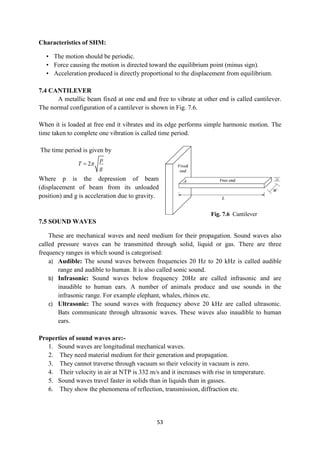 53
Fig. 7.6 Cantilever
Characteristics of SHM:
• The motion should be periodic.
• Force causing the motion is directed toward the equilibrium point (minus sign).
• Acceleration produced is directly proportional to the displacement from equilibrium.
7.4 CANTILEVER
A metallic beam fixed at one end and free to vibrate at other end is called cantilever.
The normal configuration of a cantilever is shown in Fig. 7.6.
When it is loaded at free end it vibrates and its edge performs simple harmonic motion. The
time taken to complete one vibration is called time period.
The time period is given by
2
p
T
g


Where p is the depression of beam
(displacement of beam from its unloaded
position) and g is acceleration due to gravity.
7.5 SOUND WAVES
These are mechanical waves and need medium for their propagation. Sound waves also
called pressure waves can be transmitted through solid, liquid or gas. There are three
frequency ranges in which sound is categorised:
a) Audible: The sound waves between frequencies 20 Hz to 20 kHz is called audible
range and audible to human. It is also called sonic sound.
b) Infrasonic: Sound waves below frequency 20Hz are called infrasonic and are
inaudible to human ears. A number of animals produce and use sounds in the
infrasonic range. For example elephant, whales, rhinos etc.
c) Ultrasonic: The sound waves with frequency above 20 kHz are called ultrasonic.
Bats communicate through ultrasonic waves. These waves also inaudible to human
ears.
Properties of sound waves are:-
1. Sound waves are longitudinal mechanical waves.
2. They need material medium for their generation and propagation.
3. They cannot traverse through vacuum so their velocity in vacuum is zero.
4. Their velocity in air at NTP is 332 m/s and it increases with rise in temperature.
5. Sound waves travel faster in solids than in liquids than in gasses.
6. They show the phenomena of reflection, transmission, diffraction etc.
 