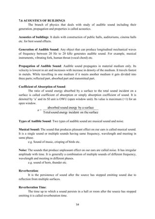 54
7.6 ACOUSTICS OF BUILDINGS
The branch of physics that deals with study of audible sound including their
generation, propagation and properties is called acoustics.
Acoustics of buildings: It deals with construction of public halls, auditoriums, cinema halls
etc. for best sound effects.
Generation of Audible Sound: Any object that can produce longitudinal mechanical waves
of frequency between 20 Hz to 20 kHz generates audible sound. For example, musical
instruments, vibrating fork, human throat (vocal chord) etc.
Propagation of Audible Sound: Audible sound propagates in material medium only. Its
velocity is lowest in air and increases with increase in density of the medium. It travels fastest
in metals. While travelling in one medium if it meets another medium it gets divided into
three parts; reflected part, absorbed part and transmitted part.
Coefficient of Absorption of Sound:
The ratio of sound energy absorbed by a surface to the total sound incident on a
surface is called coefficient of absorption or simply absorption coefficient of sound. It is
denoted by „a‟ and its SI unit is OWU (open window unit). Its value is maximum (=1) for an
open window.
a =
surface
on the
incident
energy
sound
Total
surface
a
by
energy
sound
absorbed
Types of Audible Sound: Two types of audible sound are musical sound and noise.
Musical Sound: The sound that produces pleasant effect on our ears is called musical sound.
It is a single sound or multiple sounds having same frequency, wavelength and meeting in
same phase.
e.g. Sound of music, crisping of birds etc.
Noise: The sounds that produce unpleasant effect on our ears are called noise. It has irregular
amplitude with time. It is generally a combination of multiple sounds of different frequency,
wavelength and meeting in different phases.
e.g. sound of horn, thunder etc.
Reverberation:
It is the persistence of sound after the source has stopped emitting sound due to
reflection from multiple surfaces.
Reverberation Time:
The time up to which a sound persists in a hall or room after the source has stopped
emitting it is called reverberation time.
 