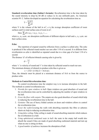 55
Standard reverberation time (Sabine’s formula): Reverberation time is the time taken by
the sound intensity to drop by 60 dB or reduce to its one millionth parts. An American
scientist W. C. Sabine developed an equation for calculating the reverberation time as:
T =
0.16V
aS

where V is the volume of the hall in m3
, a is the average absorption coefficient of room
surfaces and S is total surface area of room in m2
.
Here .....
s
a
s
a
s
a
S
a 3
2
2
2
1
1 




where a1, a2, a3etc. are absorption coefficients of different objects in hall and s1, s2, s3etc. are
their surface areas.
Echo:
The repetition of original sound by reflection from a surface is called echo. The echo
is produced if the reflected sound reaches our ears after 1/10 of a second. It is different from
reverberation as echo is identified as repeated sound due to a time gap of at least 1/10 of a
second.
The distance „d‟ of reflector/obstacle causing echo is given by
d =
v.
2
t
where „v‟ is velocity of sound and „t‟ is time taken by reflected sound to reach our ears.
The minimum distance of obstacle to produce echo thus is given as
s = {332× (1/10)}/2 = 16.6 m/s
Thus, the obstacle must be placed at a minimum distance of 16.6 m from the source to
produce echo.
Methods to Control Reverberation time:
To control reverberation time the simplest way is to increase absorption in the hall.
The methods to control reverberation are:
1. Provide few open windows in hall- Open windows are good absorbers of sound and
the reverberation time can be controlled by adjusting the number of open windows in
the hall.
2. Cover the floor with carpets- The carpets are also good absorbers of sound which help
in reducing the reverberation time in the hall.
3. Curtains- The use of heavy folded curtains on doors and windows allows to control
the reverberation time.
4. Cover the walls-Covering the walls with absorbing materials like fibre or asbestos
sheets etc help in reducing reverberation time.
5. Using false ceiling- False ceiling is made of sound absorbing materials which reduces
the reverberation in a hall.
6. Using upholstered cushioned seats in hall- the seats in the empty hall would also
absorb the sound if they are made of good absorbing cushioned material and turn up
when no one is sitting on them.
7. A good number of audience increases the absorption of hall.
 