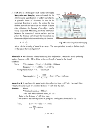 57
Fig. 7.9 Sound navigation and ranging
3) SONAR: is a technique which stands for SOund
Navigation and Ranging. It uses ultrasonic for the
detection and identification of underwater objects.
A powerful beam of ultrasonic is sent in the
suspected direction in water. By noting the time
interval between the emission and receipt of beam
after reflection, the distance of the object can be
easily calculated. Measuring the time interval (t)
between the transmitted pulses and the received
pulse, the distance (d) between the transmitter and
the remote object is determined using the formula
d = v ×
2
t
where v is the velocity of sound in sea water. The same principle is used to find the depth
of the sea as shown in figure 7.9.
Numerical 3. An ultrasonic scanner travelling with a speed of 1.5 km/s in a tissue operating
under a frequency of 4.1 MHz. What is the wavelength of sound in the tissue?
Solution:
Given, Velocity (v) = 1.5 km/s = 1.5×1000 = 1500 m/s
Frequency () = 4.1 MHz = 4.1×106
Hz
Using the relation; v =  we can get
Wavelength,  =
v

= 6
10
1
.
4
1500

= 3.65×10-4
m = 36.5 mm
Numerical 4. A man hears his sound again after reflection from a cliff after 1 second. If the
velocity of sound is 330 m/s, find the distance of cliff from the man.
Solution: Given
Velocity of sound, v = 330 m/s
Time after which sound is heard, t = 1.0 s
Let d be the distance of cliff from man.
Total distance travelled by sound in going and coming back from cliff = 2 d
Thus, 2 d = v × t = 330 ×1 = 330 m
d =
330
2
= 165 m
* * * * * *
 