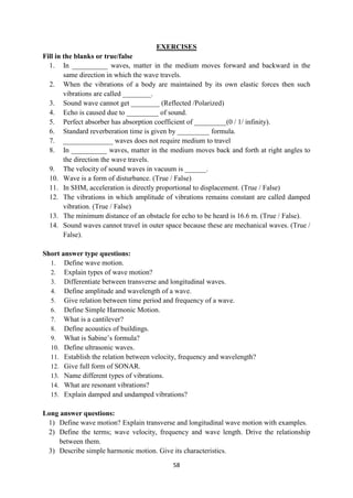 58
EXERCISES
Fill in the blanks or true/false
1. In __________ waves, matter in the medium moves forward and backward in the
same direction in which the wave travels.
2. When the vibrations of a body are maintained by its own elastic forces then such
vibrations are called ________.
3. Sound wave cannot get ________ (Reflected /Polarized)
4. Echo is caused due to _________ of sound.
5. Perfect absorber has absorption coefficient of _________(0 / 1/ infinity).
6. Standard reverberation time is given by _________ formula.
7. ______________ waves does not require medium to travel
8. In __________ waves, matter in the medium moves back and forth at right angles to
the direction the wave travels.
9. The velocity of sound waves in vacuum is ______.
10. Wave is a form of disturbance. (True / False)
11. In SHM, acceleration is directly proportional to displacement. (True / False)
12. The vibrations in which amplitude of vibrations remains constant are called damped
vibration. (True / False)
13. The minimum distance of an obstacle for echo to be heard is 16.6 m. (True / False).
14. Sound waves cannot travel in outer space because these are mechanical waves. (True /
False).
Short answer type questions:
1. Define wave motion.
2. Explain types of wave motion?
3. Differentiate between transverse and longitudinal waves.
4. Define amplitude and wavelength of a wave.
5. Give relation between time period and frequency of a wave.
6. Define Simple Harmonic Motion.
7. What is a cantilever?
8. Define acoustics of buildings.
9. What is Sabine‟s formula?
10. Define ultrasonic waves.
11. Establish the relation between velocity, frequency and wavelength?
12. Give full form of SONAR.
13. Name different types of vibrations.
14. What are resonant vibrations?
15. Explain damped and undamped vibrations?
Long answer questions:
1) Define wave motion? Explain transverse and longitudinal wave motion with examples.
2) Define the terms; wave velocity, frequency and wave length. Drive the relationship
between them.
3) Describe simple harmonic motion. Give its characteristics.
 