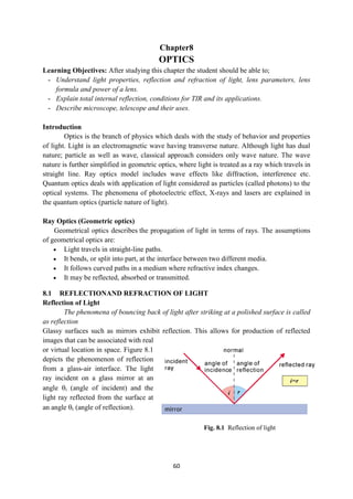 60
Fig. 8.1 Reflection of light
Chapter8
OPTICS
Learning Objectives: After studying this chapter the student should be able to;
- Understand light properties, reflection and refraction of light, lens parameters, lens
formula and power of a lens.
- Explain total internal reflection, conditions for TIR and its applications.
- Describe microscope, telescope and their uses.
Introduction
Optics is the branch of physics which deals with the study of behavior and properties
of light. Light is an electromagnetic wave having transverse nature. Although light has dual
nature; particle as well as wave, classical approach considers only wave nature. The wave
nature is further simplified in geometric optics, where light is treated as a ray which travels in
straight line. Ray optics model includes wave effects like diffraction, interference etc.
Quantum optics deals with application of light considered as particles (called photons) to the
optical systems. The phenomena of photoelectric effect, X-rays and lasers are explained in
the quantum optics (particle nature of light).
Ray Optics (Geometric optics)
Geometrical optics describes the propagation of light in terms of rays. The assumptions
of geometrical optics are:
 Light travels in straight-line paths.
 It bends, or split into part, at the interface between two different media.
 It follows curved paths in a medium where refractive index changes.
 It may be reflected, absorbed or transmitted.
8.1 REFLECTIONAND REFRACTION OF LIGHT
Reflection of Light
The phenomena of bouncing back of light after striking at a polished surface is called
as reflection
Glassy surfaces such as mirrors exhibit reflection. This allows for production of reflected
images that can be associated with real
or virtual location in space. Figure 8.1
depicts the phenomenon of reflection
from a glass-air interface. The light
ray incident on a glass mirror at an
angle i (angle of incident) and the
light ray reflected from the surface at
an angle r (angle of reflection).
 