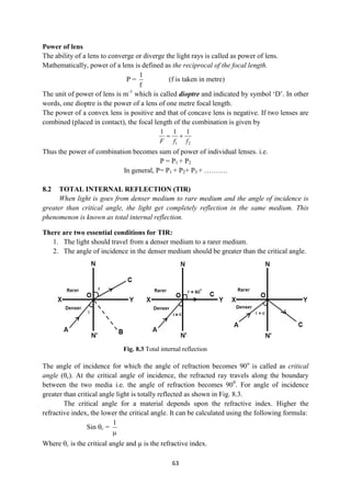 63
Fig. 8.3 Total internal reflection
Power of lens
The ability of a lens to converge or diverge the light rays is called as power of lens.
Mathematically, power of a lens is defined as the reciprocal of the focal length.
P =
f
1
(f is taken in metre)
The unit of power of lens is m-1
which is called dioptre and indicated by symbol „D‟. In other
words, one dioptre is the power of a lens of one metre focal length.
The power of a convex lens is positive and that of concave lens is negative. If two lenses are
combined (placed in contact), the focal length of the combination is given by
1 2
1 1 1
F f f
 
Thus the power of combination becomes sum of power of individual lenses. i.e.
P = P1 + P2
In general, P= P1 + P2+ P3 + ……….
8.2 TOTAL INTERNAL REFLECTION (TIR)
When light is goes from denser medium to rare medium and the angle of incidence is
greater than critical angle, the light get completely reflection in the same medium. This
phenomenon is known as total internal reflection.
There are two essential conditions for TIR:
1. The light should travel from a denser medium to a rarer medium.
2. The angle of incidence in the denser medium should be greater than the critical angle.
The angle of incidence for which the angle of refraction becomes 90o
is called as critical
angle (θc). At the critical angle of incidence, the refracted ray travels along the boundary
between the two media i.e. the angle of refraction becomes 900
. For angle of incidence
greater than critical angle light is totally reflected as shown in Fig. 8.3.
The critical angle for a material depends upon the refractive index. Higher the
refractive index, the lower the critical angle. It can be calculated using the following formula:
Sin c =

1
Where c is the critical angle and µ is the refractive index.
 