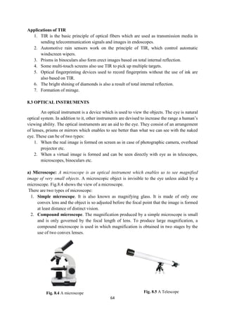 64
Fig. 8.4 A microscope Fig. 8.5 A Telescope
Applications of TIR
1. TIR is the basic principle of optical fibers which are used as transmission media in
sending telecommunication signals and images in endoscopes.
2. Automotive rain sensors work on the principle of TIR, which control automatic
windscreen wipers.
3. Prisms in binoculars also form erect images based on total internal reflection.
4. Some multi-touch screens also use TIR to pick up multiple targets.
5. Optical fingerprinting devices used to record fingerprints without the use of ink are
also based on TIR.
6. The bright shining of diamonds is also a result of total internal reflection.
7. Formation of mirage.
8.3 OPTICAL INSTRUMENTS
An optical instrument is a device which is used to view the objects. The eye is natural
optical system. In addition to it, other instruments are devised to increase the range a human‟s
viewing ability. The optical instruments are an aid to the eye. They consist of an arrangement
of lenses, prisms or mirrors which enables to see better than what we can see with the naked
eye. These can be of two types:
1. When the real image is formed on screen as in case of photographic camera, overhead
projector etc.
2. When a virtual image is formed and can be seen directly with eye as in telescopes,
microscopes, binoculars etc.
a) Microscope: A microscope is an optical instrument which enables us to see magnified
image of very small objects. A microscopic object is invisible to the eye unless aided by a
microscope. Fig.8.4 shows the view of a microscope.
There are two types of microscope:
1. Simple microscope. It is also known as magnifying glass. It is made of only one
convex lens and the object is so adjusted before the focal point that the image is formed
at least distance of distinct vision.
2. Compound microscope. The magnification produced by a simple microscope is small
and is only governed by the focal length of lens. To produce large magnification, a
compound microscope is used in which magnification is obtained in two stages by the
use of two convex lenses.
 