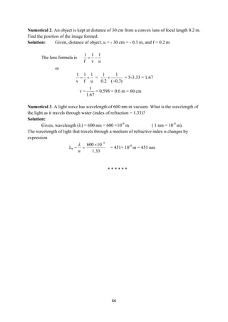 66
Numerical 2. An object is kept at distance of 30 cm from a convex lens of focal length 0.2 m.
Find the position of the image formed.
Solution: Given, distance of object, u = - 30 cm = - 0.3 m, and f = 0.2 m
The lens formula is
u
1
v
1
f
1


or
u
1
f
1
v
1

 =
)
3
.
0
(
1
2
.
0
1

 = 5-3.33 = 1.67
v =
67
.
1
1
= 0.598 = 0.6 m = 60 cm
Numerical 3. A light wave has wavelength of 600 nm in vacuum. What is the wavelength of
the light as it travels through water (index of refraction = 1.33)?
Solution:
Given, wavelength () = 600 nm = 600 ×10-9
m ( 1 nm = 10-9
m).
The wavelength of light that travels through a medium of refractive index n changes by
expression
n =
33
.
1
10
600 9



n

= 451× 10-9
m = 451 nm
* * * * * *
 