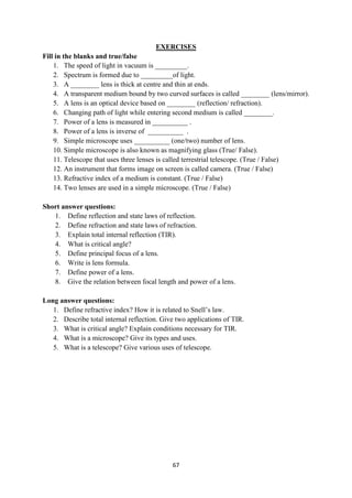 67
EXERCISES
Fill in the blanks and true/false
1. The speed of light in vacuum is _________.
2. Spectrum is formed due to _________of light.
3. A ________ lens is thick at centre and thin at ends.
4. A transparent medium bound by two curved surfaces is called ________ (lens/mirror).
5. A lens is an optical device based on ________ (reflection/ refraction).
6. Changing path of light while entering second medium is called ________.
7. Power of a lens is measured in __________ .
8. Power of a lens is inverse of __________ .
9. Simple microscope uses __________ (one/two) number of lens.
10. Simple microscope is also known as magnifying glass (True/ False).
11. Telescope that uses three lenses is called terrestrial telescope. (True / False)
12. An instrument that forms image on screen is called camera. (True / False)
13. Refractive index of a medium is constant. (True / False)
14. Two lenses are used in a simple microscope. (True / False)
Short answer questions:
1. Define reflection and state laws of reflection.
2. Define refraction and state laws of refraction.
3. Explain total internal reflection (TIR).
4. What is critical angle?
5. Define principal focus of a lens.
6. Write is lens formula.
7. Define power of a lens.
8. Give the relation between focal length and power of a lens.
Long answer questions:
1. Define refractive index? How it is related to Snell‟s law.
2. Describe total internal reflection. Give two applications of TIR.
3. What is critical angle? Explain conditions necessary for TIR.
4. What is a microscope? Give its types and uses.
5. What is a telescope? Give various uses of telescope.
 