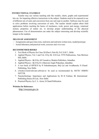 iii
INSTRUCTIONAL STATREGY
Teacher may use various teaching aids like models, charts, graphs and experimental
kits etc. for imparting effective instructions in the subject. Students need to be exposed to use
of different sets of units and conversion from one unit type to another. Software may be used
to solve problems involving conversion of units. The teacher should explain about field
applications before teaching the basics of mechanics, work, power and energy, rotational
motion, properties of matter etc. to develop proper understanding of the physical
phenomenon. Use of demonstration can make the subject interesting and develop scientific
temper in the students.
MEANS OF ASSESSMENT
 Assignments and quiz/class tests, mid-term and end-term written tests, model/prototype
 Actual laboratory and practical work, exercises and viva-voce
RECOMMENDED BOOKS
1. Text Book of Physics for Class XI (Part-I, Part-II); N.C.E.R.T., Delhi
2. Applied Physics, Vol. I and Vol. II by Dr. H H Lal; TTTI Publications, Tata McGraw
Hill, Delhi
3. Applied Physics - I& II by AS Vasudeva; Modern Publishers, Jalandhar.
4. Applied Physics - I& II by R A Banwait; Eagle Prakashan, Jalandhar.
5. A text book of OPTICS by N Subrahmanyam, Brij Lal and Avadhanulu; S Chand
Publishing, New Delhi.
6. e-books/e-tools/relevant software to be used as recommended by AICTE/ HSBTE/
NITTTR.
7. Nanotechnology: Importance and Applications by M H Fulekar; IK International
Publishing House (P) Ltd., New Delhi.
8. Practical Physics, by C. L. Arora, S Chand Publication
Websites for Reference:
http://swayam.gov.in
 