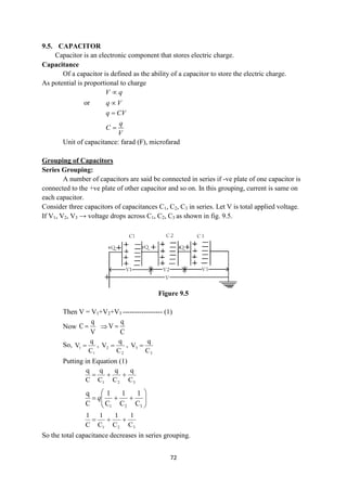 72
9.5. CAPACITOR
Capacitor is an electronic component that stores electric charge.
Capacitance
Of a capacitor is defined as the ability of a capacitor to store the electric charge.
As potential is proportional to charge
V q

or q V

q CV
q
C
V


Unit of capacitance: farad (F), microfarad
Grouping of Capacitors
Series Grouping:
A number of capacitors are said be connected in series if -ve plate of one capacitor is
connected to the +ve plate of other capacitor and so on. In this grouping, current is same on
each capacitor.
Consider three capacitors of capacitances C1, C2, C3 in series. Let V is total applied voltage.
If V1, V2, V3 → voltage drops across C1, C2, C3 as shown in fig. 9.5.
Figure 9.5
Then V = V1+V2+V3 ----------------- (1)
Now
V
q
C  
C
q
V 
So,
1
1
C
q
V  ,
2
2
C
q
V  ,
3
3
C
q
V 
Putting in Equation (1)
3
2
1 C
q
C
q
C
q
C
q














3
2
1 C
1
C
1
C
1
C
q
q
3
2
1 C
1
C
1
C
1
C
1



So the total capacitance decreases in series grouping.
 