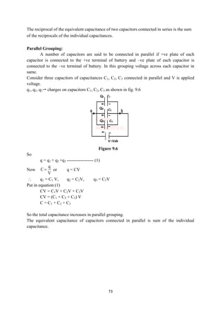 73
The reciprocal of the equivalent capacitance of two capacitors connected in series is the sum
of the reciprocals of the individual capacitances.
Parallel Grouping:
A number of capacitors are said to be connected in parallel if +ve plate of each
capacitor is connected to the +ve terminal of battery and –ve plate of each capacitor is
connected to the –ve terminal of battery. In this grouping voltage across each capacitor in
same.
Consider three capacitors of capacitances C1, C2, C3 connected in parallel and V is applied
voltage.
q1, q2, q3 charges on capacitors C1, C2, C3 as shown in fig. 9.6
Figure 9.6
So
q = q1 + q2 +q3 ------------------ (1)
Now
V
q
C  or q = CV
 q1 = C1 V, q2 = C2V, q3 = C3V
Put in equation (1)
CV = C1V + C2V + C3V
CV = (C1 + C2 + C3) V
C = C1 + C2 + C3
So the total capacitance increases in parallel grouping.
The equivalent capacitance of capacitors connected in parallel is sum of the individual
capacitance.
 