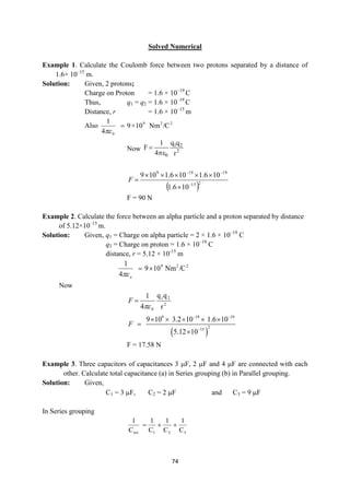 74
Solved Numerical
Example 1. Calculate the Coulomb force between two protons separated by a distance of
1.6× 10–15
m.
Solution: Given, 2 protons;
Charge on Proton = 1.6 × 10–19
C
Thus, q1 = q2 = 1.6 × 10–19
C
Distance, r = 1.6 × 10–15
m
Also 2
2
9
0
/C
Nm
10
×
9
4
1


Now 2
2
1
0 r
q
q
4
1
F


 
10
6
.
1
10
6
.
1
10
6
.
1
10
9
2
15
19
19
9










F
F = 90 N
Example 2. Calculate the force between an alpha particle and a proton separated by distance
of 5.12×10–15
m.
Solution: Given, q1 = Charge on alpha particle = 2 × 1.6 × 10–19
C
q2 = Charge on proton = 1.6 × 10–19
C
distance, r = 5.12 × 10-15
m
2
2
9
/C
Nm
10
9
4
1


o

Now
2
2
1
0 r
q
q
4
1


F
 
9 19 19
2
15
9 10 3.2 10 1.6 10
5.12 10
F
 

    


F = 17.58 N
Example 3. Three capacitors of capacitances 3 F, 2 F and 4 F are connected with each
other. Calculate total capacitance (a) in Series grouping (b) in Parallel grouping.
Solution: Given,
C1 = 3 F, C2 = 2 F and C3 = 9 F
In Series grouping
C
1
C
1
C
1
C
1
3
2
1
tot



 