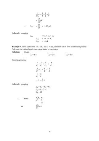 75
9
1
2
1
3
1
C
1
tot



= F

18
17
 Ctot =
18
1.06 F
17


In Parallel grouping
Ctot = C1 + C2 + C3
Ctot = 3 + 2 + 9
Ctot = 14 F
Example 4.Three capacitors 1 F, 2 F, and 3 F are joined in series first and then in parallel.
Calculate the ratio of equivalent capacitance in two cases.
Solution: Given,
C1 = 1 F, C2 = 2 F, C3 = 3 F
In series grouping
3
2
1 C
1
C
1
C
1
1



S
C
3
1
2
1
1
1
1



S
C
6
11
1

S
C
 F
11
6
C 
In Parallel grouping
Cp = C1 + C2 + C3
Cp = 1 + 2 + 3
Cp = 6F
 Ratio
11
6
6

S
C
Cp
or 11

S
C
Cp
 