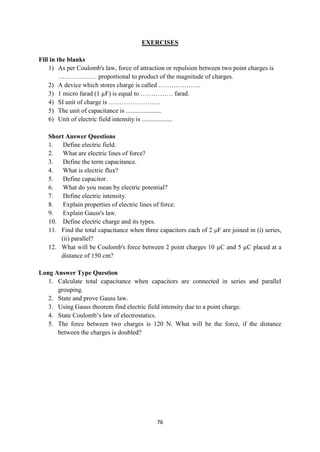 76
EXERCISES
Fill in the blanks
1) As per Coulomb's law, force of attraction or repulsion between two point charges is
……………… proportional to product of the magnitude of charges.
2) A device which stores charge is called ………………..
3) 1 micro farad (1 µF) is equal to …………… farad.
4) SI unit of charge is ……………………
5) The unit of capacitance is ......................
6) Unit of electric field intensity is ...................
Short Answer Questions
1. Define electric field.
2. What are electric lines of force?
3. Define the term capacitance.
4. What is electric flux?
5. Define capacitor.
6. What do you mean by electric potential?
7. Define electric intensity.
8. Explain properties of electric lines of force.
9. Explain Gauss's law.
10. Define electric charge and its types.
11. Find the total capacitance when three capacitors each of 2 F are joined in (i) series,
(ii) parallel?
12. What will be Coulomb's force between 2 point charges 10 µC and 5 µC placed at a
distance of 150 cm?
Long Answer Type Question
1. Calculate total capacitance when capacitors are connected in series and parallel
grouping.
2. State and prove Gauss law.
3. Using Gauss theorem find electric field intensity due to a point charge.
4. State Coulomb‟s law of electrostatics.
5. The force between two charges is 120 N. What will be the force, if the distance
between the charges is doubled?
 