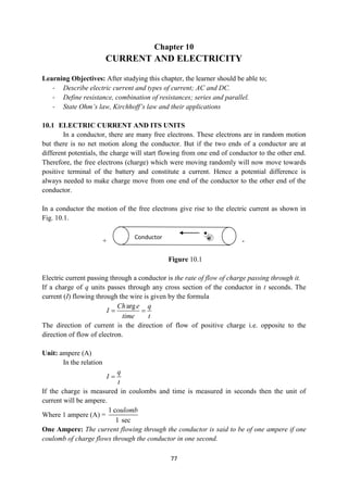 77
Chapter 10
CURRENT AND ELECTRICITY
Learning Objectives: After studying this chapter, the learner should be able to;
- Describe electric current and types of current; AC and DC.
- Define resistance, combination of resistances; series and parallel.
- State Ohm’s law, Kirchhoff’s law and their applications
10.1 ELECTRIC CURRENT AND ITS UNITS
In a conductor, there are many free electrons. These electrons are in random motion
but there is no net motion along the conductor. But if the two ends of a conductor are at
different potentials, the charge will start flowing from one end of conductor to the other end.
Therefore, the free electrons (charge) which were moving randomly will now move towards
positive terminal of the battery and constitute a current. Hence a potential difference is
always needed to make charge move from one end of the conductor to the other end of the
conductor.
In a conductor the motion of the free electrons give rise to the electric current as shown in
Fig. 10.1.
+ -
Figure 10.1
Electric current passing through a conductor is the rate of flow of charge passing through it.
If a charge of q units passes through any cross section of the conductor in t seconds. The
current (I) flowing through the wire is given by the formula
arg
Ch e q
I
time t
 
The direction of current is the direction of flow of positive charge i.e. opposite to the
direction of flow of electron.
Unit: ampere (A)
In the relation
q
I
t

If the charge is measured in coulombs and time is measured in seconds then the unit of
current will be ampere.
Where 1 ampere (A) =
1 c
1 sec
oulomb
One Ampere: The current flowing through the conductor is said to be of one ampere if one
coulomb of charge flows through the conductor in one second.
Conductor
 