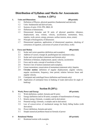 iv
Distribution of Syllabus and Marks for Assessments
Section A (20%)
1. Units and Dimensions (08 periods)
1.1 Definition of Physics, physical quantities (fundamental and derived),
1.2 Units: fundamental and derived units,
1.3 Systems of units: CGS, FPS, MKS, SI
1.4 Definition of dimensions;
1.5 Dimensional formulae and SI units of physical quantities (distance,
displacement, area, volume, velocity, acceleration, momentum, force,
impulse, work, power, energy, pressure, surface tension, stress, strain)
1.6 Principle of homogeneity of dimensions
1.7 Dimensional equations, applications of dimensional equations; checking of
correctness of equation, conversion of system of unit (force, work)
2. Force and Motion (08 periods)
2.1 Scalar and vector quantities (definition and examples),
2.2 Addition of vectors, triangle & parallelogram law (statement only),
2.3 Scalar and vector product (statement and formula only)
2.4 Definition of distance, displacement, speed, velocity, acceleration
2.5 Force and its units, concept of resolution of force
2.6 Newton‟s law of motion (statement and examples),
2.7 Linear momentum, conservation of momentum (statement only), Impulse
2.8 Circular motion: definition of angular displacement, angular velocity,
angular acceleration, frequency, time period; relation between linear and
angular velocity.
2.9 Centripetal and centrifugal forces (definition and formula only)
2.10 Application of centripetal force in banking of roads (derivation for angle of
banking)
Section B (20%)
3. Work, Power and Energy (05 periods)
3.1. Work (definition, symbol, formula and SI units)
3.2. Energy (definition and its SI units), examples of transformation of energy.
3.3. Kinetic energy (formula, examples and its derivation)
3.4. Potential energy (formula, examples and its derivation)
3.5. Law of conservation of mechanical energy for freely falling bodies (with
derivation)
3.6. Power (definition, formula and units)
3.7. Simple numerical problems based on formula of power
4 Rotational Motion (03 periods)
4.1 Rotational motion with examples
 