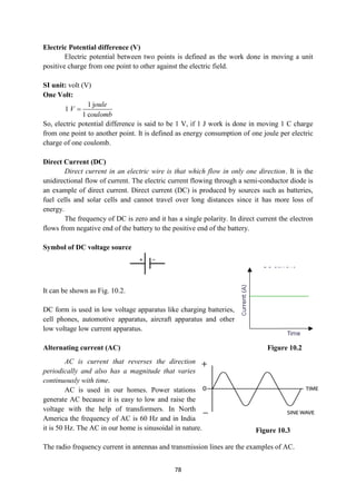 78
Electric Potential difference (V)
Electric potential between two points is defined as the work done in moving a unit
positive charge from one point to other against the electric field.
SI unit: volt (V)
One Volt:
1 j
1
1 c
oule
V
oulomb

So, electric potential difference is said to be 1 V, if 1 J work is done in moving 1 C charge
from one point to another point. It is defined as energy consumption of one joule per electric
charge of one coulomb.
Direct Current (DC)
Direct current in an electric wire is that which flow in only one direction. It is the
unidirectional flow of current. The electric current flowing through a semi-conductor diode is
an example of direct current. Direct current (DC) is produced by sources such as batteries,
fuel cells and solar cells and cannot travel over long distances since it has more loss of
energy.
The frequency of DC is zero and it has a single polarity. In direct current the electron
flows from negative end of the battery to the positive end of the battery.
Symbol of DC voltage source
It can be shown as Fig. 10.2.
DC form is used in low voltage apparatus like charging batteries,
cell phones, automotive apparatus, aircraft apparatus and other
low voltage low current apparatus.
Alternating current (AC)
AC is current that reverses the direction
periodically and also has a magnitude that varies
continuously with time.
AC is used in our homes. Power stations
generate AC because it is easy to low and raise the
voltage with the help of transformers. In North
America the frequency of AC is 60 Hz and in India
it is 50 Hz. The AC in our home is sinusoidal in nature.
The radio frequency current in antennas and transmission lines are the examples of AC.
Figure 10.2
Figure 10.3
 