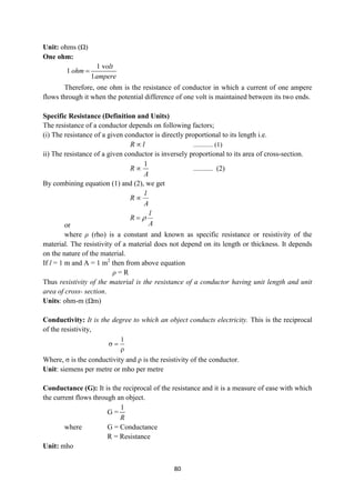 80
Unit: ohms (Ω)
One ohm:
1 v
1
1
olt
ohm
ampere

Therefore, one ohm is the resistance of conductor in which a current of one ampere
flows through it when the potential difference of one volt is maintained between its two ends.
Specific Resistance (Definition and Units)
The resistance of a conductor depends on following factors;
(i) The resistance of a given conductor is directly proportional to its length i.e.
R l
 ............ (1)
ii) The resistance of a given conductor is inversely proportional to its area of cross-section.
1
R
A
 ........... (2)
By combining equation (1) and (2), we get
l
R
A

or
l
R
A


where ρ (rho) is a constant and known as specific resistance or resistivity of the
material. The resistivity of a material does not depend on its length or thickness. It depends
on the nature of the material.
If l = 1 m and A = 1 m2
then from above equation
ρ = R
Thus resistivity of the material is the resistance of a conductor having unit length and unit
area of cross- section.
Units: ohm-m (Ωm)
Conductivity: It is the degree to which an object conducts electricity. This is the reciprocal
of the resistivity,



1
Where, σ is the conductivity and ρ is the resistivity of the conductor.
Unit: siemens per metre or mho per metre
Conductance (G): It is the reciprocal of the resistance and it is a measure of ease with which
the current flows through an object.
G =
1
R
where G = Conductance
R = Resistance
Unit: mho
 
