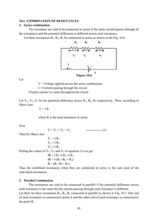 81
10.4 COMBINATION OF RESISTANCES
1. Series combination
The resistance are said to be connected in series if the same current passes through all
the resistances and the potential difference is different across each resistance.
Let three resistances R1, R2, R3 be connected in series as shown in the Fig. 10.6
Figure 10.6
Let
V = Voltage applied across the series combination
I = Current passing through the circuit
Clearly current I is same throughout the circuit
Let V1, V2, V3 be the potential difference across R1, R2, R3 respectively. Then, according to
Ohm‟s law
V = I R
where R is the total resistance in series
Now
V = V1 + V2 + V3 --------------- (1)
Then by Ohm‟s law
V1 = I R1
V2 = I R2
V3 = I R3
Putting the values of V1, V2 and V3 in equation (1) we get
IR = I R1+I R2 +I R3
IR = I (R1 +R2 + R3)
R = (R1+R2+ R3)
Thus the combined resistances when they are connected in series is the sum total of the
individual resistances.
2. Parallel Combination
The resistances are said to be connected in parallel if the potential difference across
each resistance is the same but the current passing through each resistance is different.
Let there be three resistances R1, R2, R3 connected in parallel as shown in Fig. 10.7. One end
of each resistance is connected to point A and the other end of each resistance is connected to
the point B.
V1 V2 V3
V
 
