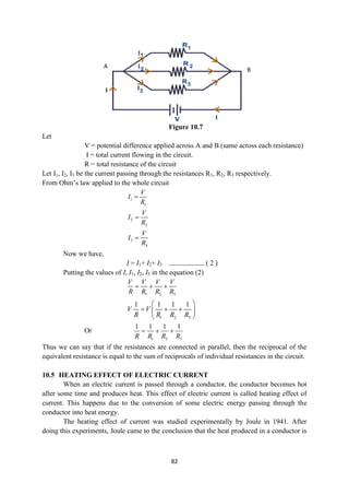 82
Figure 10.7
Let
V = potential difference applied across A and B (same across each resistance)
I = total current flowing in the circuit.
R = total resistance of the circuit
Let I1, I2, I3 be the current passing through the resistances R1, R2, R3 respectively.
From Ohm‟s law applied to the whole circuit
1
1
V
I
R

2
2
V
I
R

3
3
V
I
R

Now we have,
I = I1+ I2+ I3 ----------------------- ( 2 )
Putting the values of I, I1, I2, I3 in the equation (2)
1 2 3
V V V V
R R R R
  
1 2 3
1 1 1 1
V V
R R R R
 
  
 
 
Or
1 2 3
1 1 1 1
R R R R
  
Thus we can say that if the resistances are connected in parallel, then the reciprocal of the
equivalent resistance is equal to the sum of reciprocals of individual resistances in the circuit.
10.5 HEATING EFFECT OF ELECTRIC CURRENT
When an electric current is passed through a conductor, the conductor becomes hot
after some time and produces heat. This effect of electric current is called heating effect of
current. This happens due to the conversion of some electric energy passing through the
conductor into heat energy.
The heating effect of current was studied experimentally by Joule in 1941. After
doing this experiments, Joule came to the conclusion that the heat produced in a conductor is
B
A
 