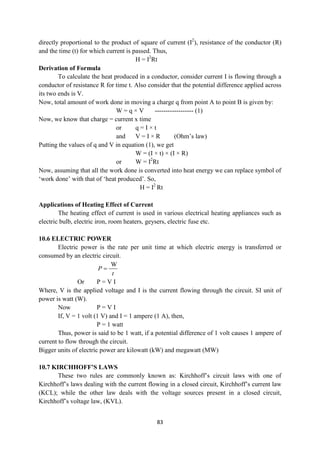 83
directly proportional to the product of square of current (I2
), resistance of the conductor (R)
and the time (t) for which current is passed. Thus,
H = I2
Rt
Derivation of Formula
To calculate the heat produced in a conductor, consider current I is flowing through a
conductor of resistance R for time t. Also consider that the potential difference applied across
its two ends is V.
Now, total amount of work done in moving a charge q from point A to point B is given by:
W = q × V ------------------ (1)
Now, we know that charge = current x time
or q = I × t
and V = I × R (Ohm‟s law)
Putting the values of q and V in equation (1), we get
W = (I × t) × (I × R)
or W = I2
Rt
Now, assuming that all the work done is converted into heat energy we can replace symbol of
„work done‟ with that of „heat produced‟. So,
H = I2
Rt
Applications of Heating Effect of Current
The heating effect of current is used in various electrical heating appliances such as
electric bulb, electric iron, room heaters, geysers, electric fuse etc.
10.6 ELECTRIC POWER
Electric power is the rate per unit time at which electric energy is transferred or
consumed by an electric circuit.
W
P
t

Or P = V I
Where, V is the applied voltage and I is the current flowing through the circuit. SI unit of
power is watt (W).
Now P = V I
If, V = 1 volt (1 V) and I = 1 ampere (1 A), then,
P = 1 watt
Thus, power is said to be 1 watt, if a potential difference of 1 volt causes 1 ampere of
current to flow through the circuit.
Bigger units of electric power are kilowatt (kW) and megawatt (MW)
10.7 KIRCHHOFF’S LAWS
These two rules are commonly known as: Kirchhoff‟s circuit laws with one of
Kirchhoff‟s laws dealing with the current flowing in a closed circuit, Kirchhoff‟s current law
(KCL); while the other law deals with the voltage sources present in a closed circuit,
Kirchhoff‟s voltage law, (KVL).
 