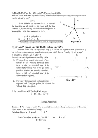 84
(i) Kirchhoff’s First Law (Kirchhoff’s Current Law) KCL
The law states that “The algebraic sum of all the currents meeting at any junction point in an
electric circuit is zero”
Σ I = 0
Let us suppose the currents I1, I2, I3 entering
the junction are all positives in value and the two
currents I4, I5 are leaving the junction are negative in
values (Fig. 10.8), then according to KCL
I1 + I2 + I3 - I4 - I5 = 0
Or I1 + I2 + I3 = I4 + I5
or Sum of incoming currents = sum of outgoing currents Figure 10.8
(ii) Kirchhoff’s Second Law (Kirchhoff’s Voltage Law) KVL
The law states that “In any closed loop of a circuit, the algebraic sum of products of
the resistances and currents plus the algebraic sum of all the e.m.f. in that circuit is zero”.
In any closed circuit; Σ E + ΣIR = 0
Here we use two sign conventions (Fig. 10.9).
1. If we go from negative terminal of the
battery to the positive terminal then
there is rise in potential and it is
considered positive. And if we go from
positive terminal to negative terminal,
there is fall of potential and it is
considered as negative.
2. If we go with the current, voltage drop is
negative and if we go against the current, the
voltage drop is positive.
In the closed loop ABCD using KVL we get
- E2 - IR1 - IR2 + E1 = 0
Solved Numerical
Example 1. An source of emf 6 V is connected to a resistive lamp and a current of 2 ampere
flows. What is the resistance of lamp?
Solution. Given, V = 6 V and I = 2 A
From Ohm‟s law, we know, V = I R or R = V/I
R = 6/2 = 3Ω
Figure 10.9
 