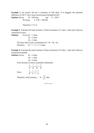 85
Example 2. An electric fan has a resistance of 100 ohms. It is plugged into potential
difference of 220 V. How much current passes through the fan?
Solution. Given, R = 100 ohm and V = 220 V
We know, I =V/R = 220/100
Therefore I =2.2 A
Example 3. Calculate the total resistance, if three resistances of 1 ohm, 2 ohm and 3 ohm are
connected in series.
Solution. Given, R1 = 1 ohm,
R2 = 2 ohm
R3 = 3 ohm
We know that in series combination; R = R1 + R2 + R3
Therefore R = 1 + 2 + 3 = 6 ohm
Example 4. Calculate the total resistance if three resistances of 4 ohm, 1 ohm and 6 ohm are
connected in parallel.
Solution. Given, R1 = 4 ohm
R2 = 1 ohm
R3 = 6 ohm
Form formula we know in parallel combination
1 2 3
1 1 1 1
R R R R
  
Hence
1 1 1 1
4 1 6
R
  
Therefore, total resistance, R
12
17
 ohm
* * * * * *
 