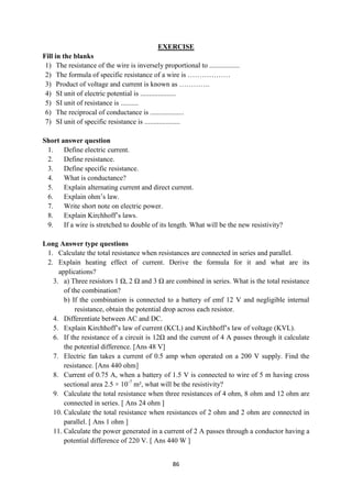 86
EXERCISE
Fill in the blanks
1) The resistance of the wire is inversely proportional to .................
2) The formula of specific resistance of a wire is ………………
3) Product of voltage and current is known as ………….
4) SI unit of electric potential is ....................
5) SI unit of resistance is ..........
6) The reciprocal of conductance is ...................
7) SI unit of specific resistance is ....................
Short answer question
1. Define electric current.
2. Define resistance.
3. Define specific resistance.
4. What is conductance?
5. Explain alternating current and direct current.
6. Explain ohm‟s law.
7. Write short note on electric power.
8. Explain Kirchhoff‟s laws.
9. If a wire is stretched to double of its length. What will be the new resistivity?
Long Answer type questions
1. Calculate the total resistance when resistances are connected in series and parallel.
2. Explain heating effect of current. Derive the formula for it and what are its
applications?
3. a) Three resistors 1 Ω, 2 Ω and 3 Ω are combined in series. What is the total resistance
of the combination?
b) If the combination is connected to a battery of emf 12 V and negligible internal
resistance, obtain the potential drop across each resistor.
4. Differentiate between AC and DC.
5. Explain Kirchhoff‟s law of current (KCL) and Kirchhoff‟s law of voltage (KVL).
6. If the resistance of a circuit is 12Ω and the current of 4 A passes through it calculate
the potential difference. [Ans 48 V]
7. Electric fan takes a current of 0.5 amp when operated on a 200 V supply. Find the
resistance. [Ans 440 ohm]
8. Current of 0.75 A, when a battery of 1.5 V is connected to wire of 5 m having cross
sectional area 2.5 × 10-7
m², what will be the resistivity?
9. Calculate the total resistance when three resistances of 4 ohm, 8 ohm and 12 ohm are
connected in series. [ Ans 24 ohm ]
10. Calculate the total resistance when resistances of 2 ohm and 2 ohm are connected in
parallel. [ Ans 1 ohm ]
11. Calculate the power generated in a current of 2 A passes through a conductor having a
potential difference of 220 V. [ Ans 440 W ]
 