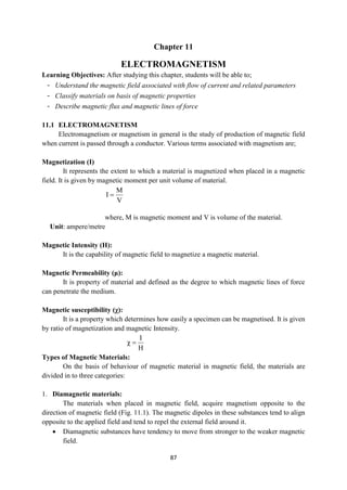 87
Chapter 11
ELECTROMAGNETISM
Learning Objectives: After studying this chapter, students will be able to;
- Understand the magnetic field associated with flow of current and related parameters
- Classify materials on basis of magnetic properties
- Describe magnetic flux and magnetic lines of force
11.1 ELECTROMAGNETISM
Electromagnetism or magnetism in general is the study of production of magnetic field
when current is passed through a conductor. Various terms associated with magnetism are;
Magnetization (I)
It represents the extent to which a material is magnetized when placed in a magnetic
field. It is given by magnetic moment per unit volume of material.
where, M is magnetic moment and V is volume of the material.
Unit: ampere/metre
Magnetic Intensity (H):
It is the capability of magnetic field to magnetize a magnetic material.
Magnetic Permeability (μ):
It is property of material and defined as the degree to which magnetic lines of force
can penetrate the medium.
Magnetic susceptibility (χ):
It is a property which determines how easily a specimen can be magnetised. It is given
by ratio of magnetization and magnetic Intensity.
H
I


Types of Magnetic Materials:
On the basis of behaviour of magnetic material in magnetic field, the materials are
divided in to three categories:
1. Diamagnetic materials:
The materials when placed in magnetic field, acquire magnetism opposite to the
direction of magnetic field (Fig. 11.1). The magnetic dipoles in these substances tend to align
opposite to the applied field and tend to repel the external field around it.
 Diamagnetic substances have tendency to move from stronger to the weaker magnetic
field.
V
M
I 
 