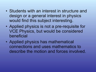 Students with an interest in structure and design or a general interest in physics would find this subject interesting.  Applied physics is not a pre-requisite for VCE Physics, but would be considered beneficial Applied physics has mathematical connections and uses mathematics to describe the motion and forces involved. 