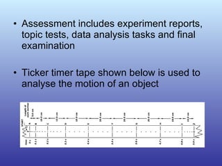 Assessment includes experiment reports, topic tests, data analysis tasks and final examination Ticker timer tape shown below is used to analyse the motion of an object 