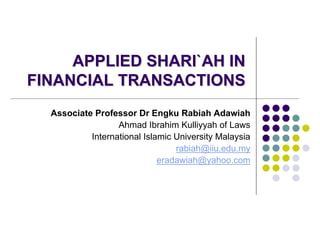 APPLIED SHARI`AH IN
FINANCIAL TRANSACTIONS
  Associate Professor Dr Engku Rabiah Adawiah
                  Ahmad Ibrahim Kulliyyah of Laws
           International Islamic University Malaysia
                                 rabiah@iiu.edu.my
                             eradawiah@yahoo.com