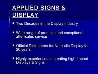 APPLIED SIGNS &APPLIED SIGNS &
DISPLAYDISPLAY
 Two Decades in the Display IndustryTwo Decades in the Display Industry
 Wide range of products and exceptionalWide range of products and exceptional
after-sales serviceafter-sales service
 Official Distributors for Nomadic Display forOfficial Distributors for Nomadic Display for
20 years20 years
 Highly experienced in creating high-impactHighly experienced in creating high-impact
Displays & SignsDisplays & Signs
 