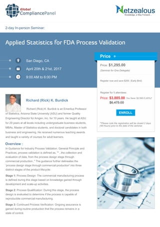 2-day In-person Seminar:
Knowledge, a Way Forward…
Applied Statistics for FDA Process Validation
San Diego, CA
April 20th & 21st, 2017
9:00 AM to 6:00 PM
Richard (Rick) K. Burdick
Price: $1,295.00
(Seminar for One Delegate)
Register now and save $200. (Early Bird)
**Please note the registration will be closed 2 days
(48 Hours) prior to the date of the seminar.
Price
Overview :
Global
CompliancePanel
Richard (Rick) K. Burdick is an Emeritus Professor
of Statistics, Arizona State University (ASU) and former Quality
Engineering Director for Amgen, Inc. for 10 years. He taught at ASU
for 29 years at all levels including undergraduate business students,
MBAs, Master of Statistics students, and doctoral candidates in both
business and engineering. He received numerous teaching awards
and taught a variety of courses for adult learners.
In Guidance for Industry Process Validation: General Principle and
Practices, process validation is deﬁned as, ""...the collection and
evaluation of data, from the process design stage through
commercial production.." The guidance further delineates the
'process design stage through commercial production' into three
distinct stages of the product lifecycle:
Stage 1: Process Design: The commercial manufacturing process
is deﬁned during this stage based on knowledge gained through
development and scale-up activities.
Stage 2: Process Qualiﬁcation: During this stage, the process
design is evaluated to determine if the process is capable of
reproducible commercial manufacturing.
Stage 3: Continued Process Veriﬁcation: Ongoing assurance is
gained during routine production that the process remains in a
state of control.
$6,475.00
Price: $3,885.00 You Save: $2,590.0 (40%)*
Register for 5 attendees:
 